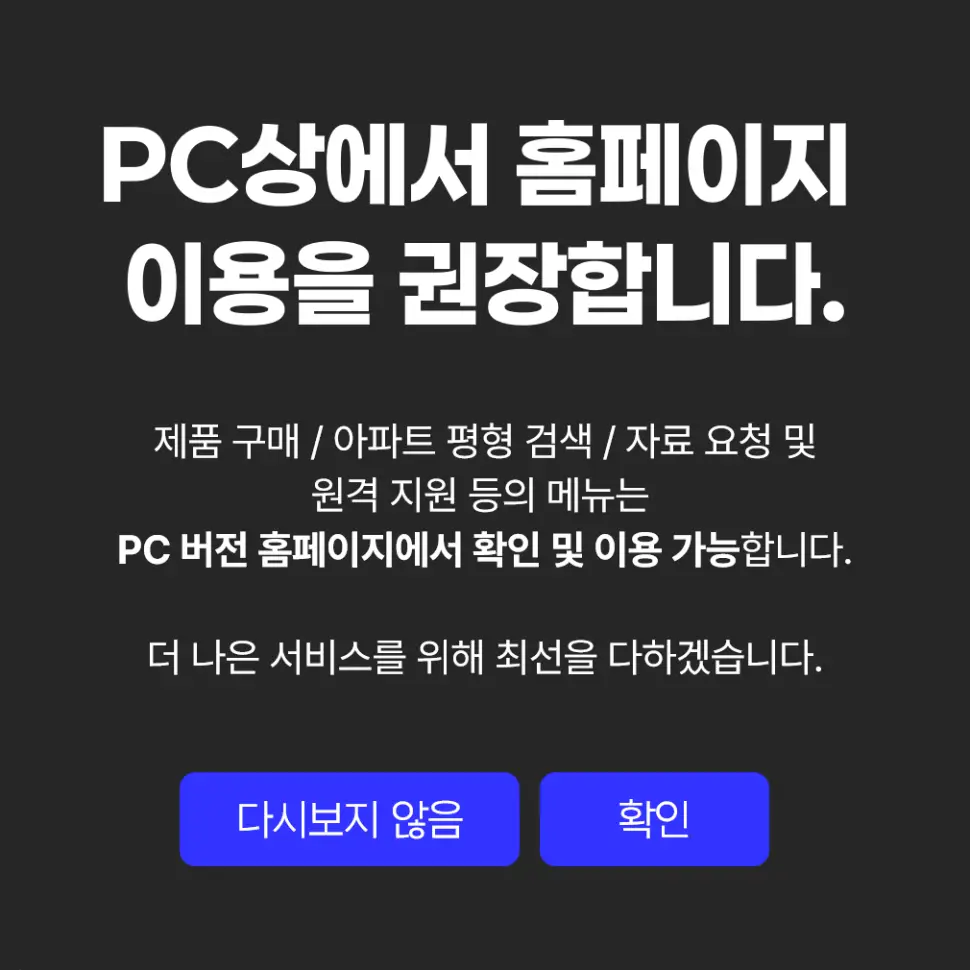 PC상에서 홈페이지 이용을 권장합니다. 제품 구매, 아파트 평형 검색, 자료 요청 및 원격 지원 등의 메뉴는 PC 버전 홈페이지에서 확인 및 이용 가능합니다.